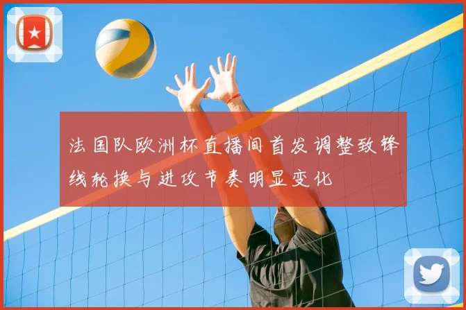 法国队欧洲杯直播间首发调整致锋线轮换与进攻节奏明显变化