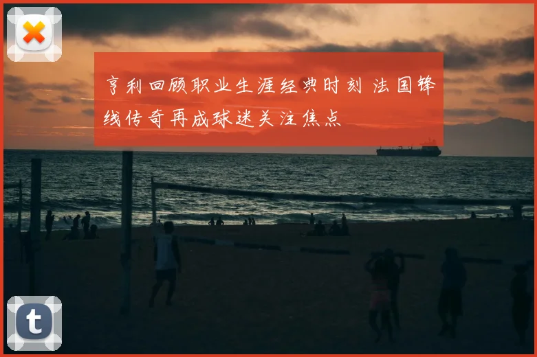 亨利回顾职业生涯经典时刻 法国锋线传奇再成球迷关注焦点