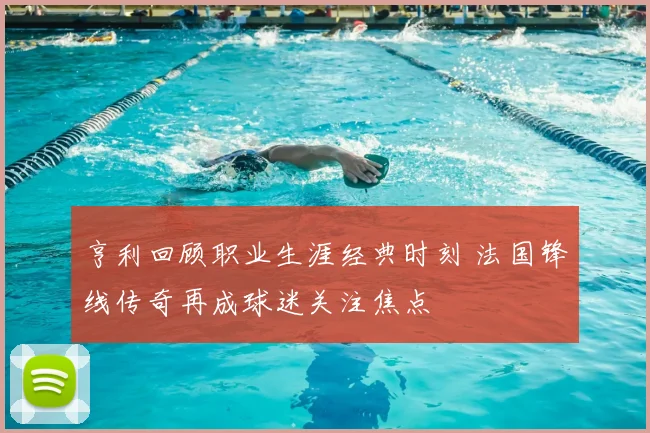 亨利回顾职业生涯经典时刻 法国锋线传奇再成球迷关注焦点