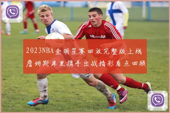 2023NBA全明星赛回放完整版上线 詹姆斯库里携手出战精彩看点回顾