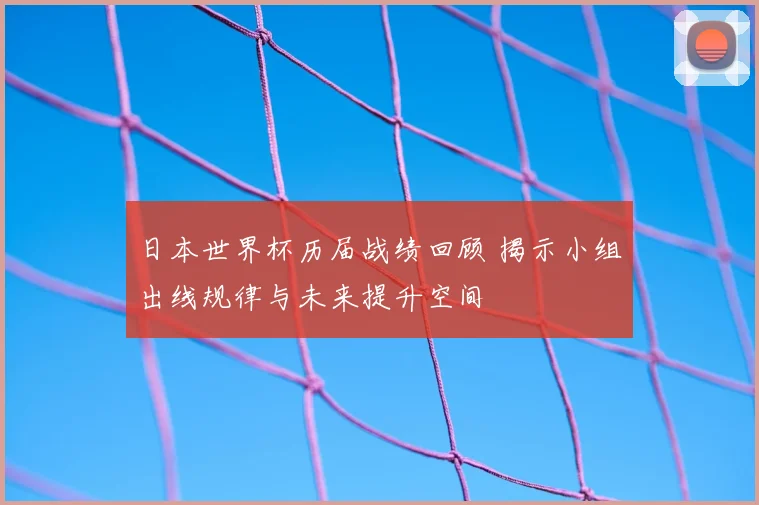 日本世界杯历届战绩回顾 揭示小组出线规律与未来提升空间