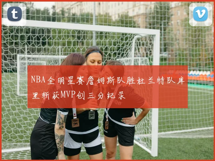 NBA全明星赛詹姆斯队胜杜兰特队库里斩获MVP创三分纪录