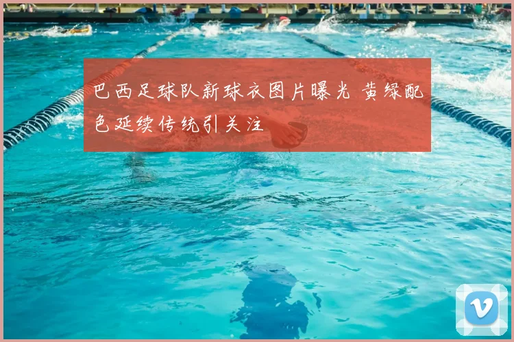 巴西足球队新球衣图片曝光 黄绿配色延续传统引关注