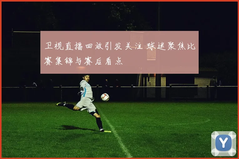 卫视直播回放引发关注 球迷聚焦比赛集锦与赛后看点