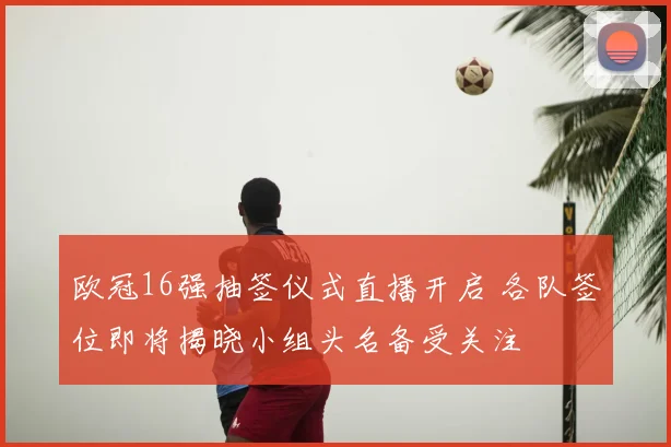 欧冠16强抽签仪式直播开启 各队签位即将揭晓小组头名备受关注