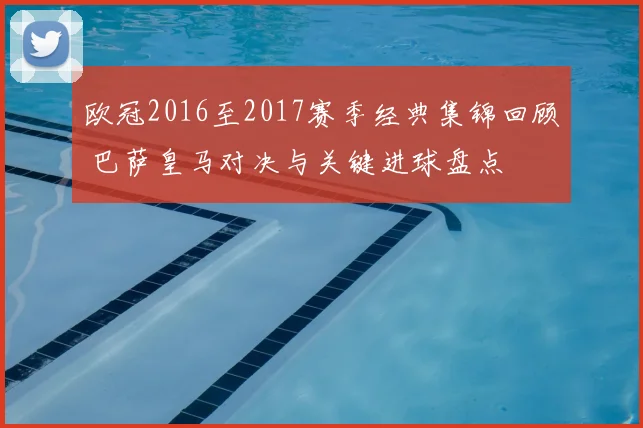 欧冠2016至2017赛季经典集锦回顾 巴萨皇马对决与关键进球盘点