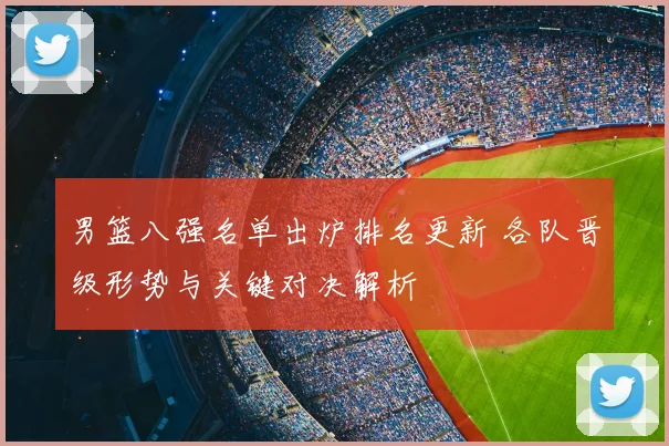 男篮八强名单出炉排名更新 各队晋级形势与关键对决解析