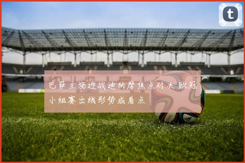 巴萨主场迎战迪纳摩焦点对决 欧冠小组赛出线形势成看点