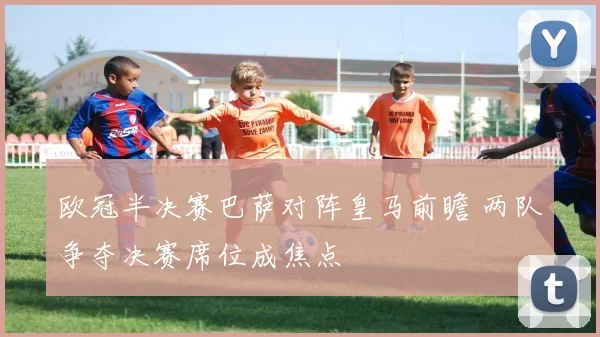 欧冠半决赛巴萨对阵皇马前瞻 两队争夺决赛席位成焦点