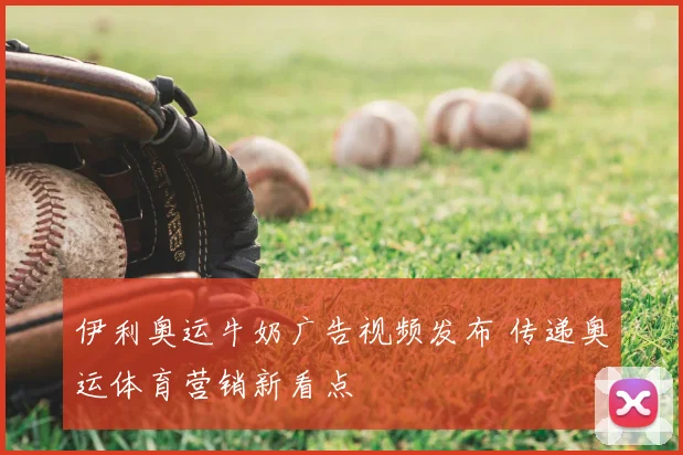伊利奥运牛奶广告视频发布 传递奥运体育营销新看点