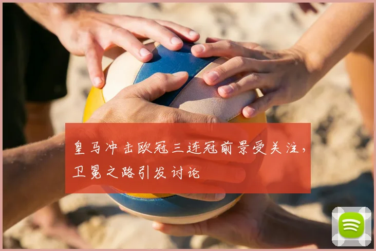 皇马冲击欧冠三连冠前景受关注,卫冕之路引发讨论