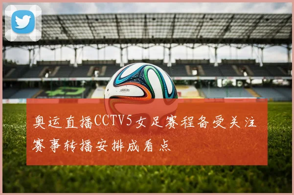 奥运直播CCTV5女足赛程备受关注 赛事转播安排成看点