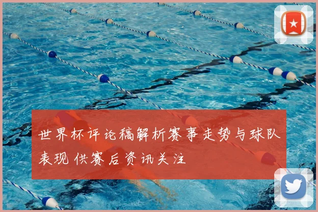 世界杯评论稿解析赛事走势与球队表现 供赛后资讯关注