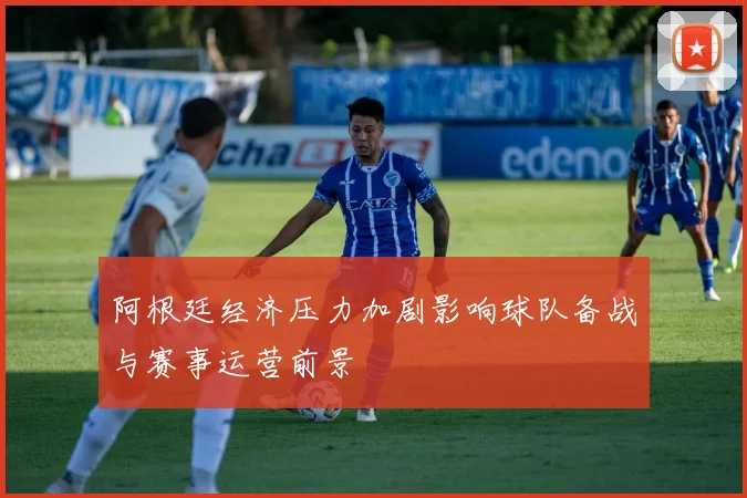 阿根廷经济压力加剧影响球队备战与赛事运营前景