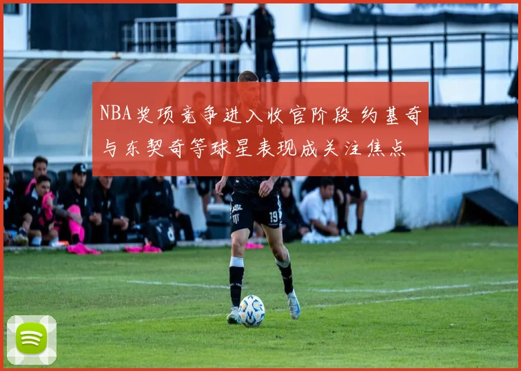 NBA奖项竞争进入收官阶段 约基奇与东契奇等球星表现成关注焦点