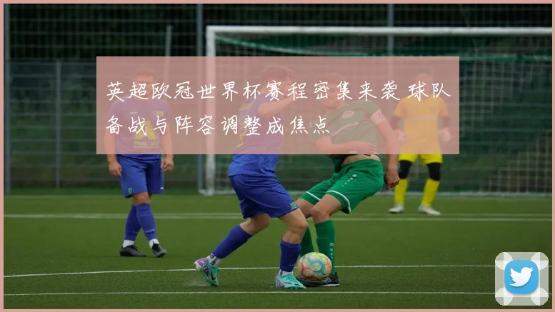 英超欧冠世界杯赛程密集来袭 球队备战与阵容调整成焦点